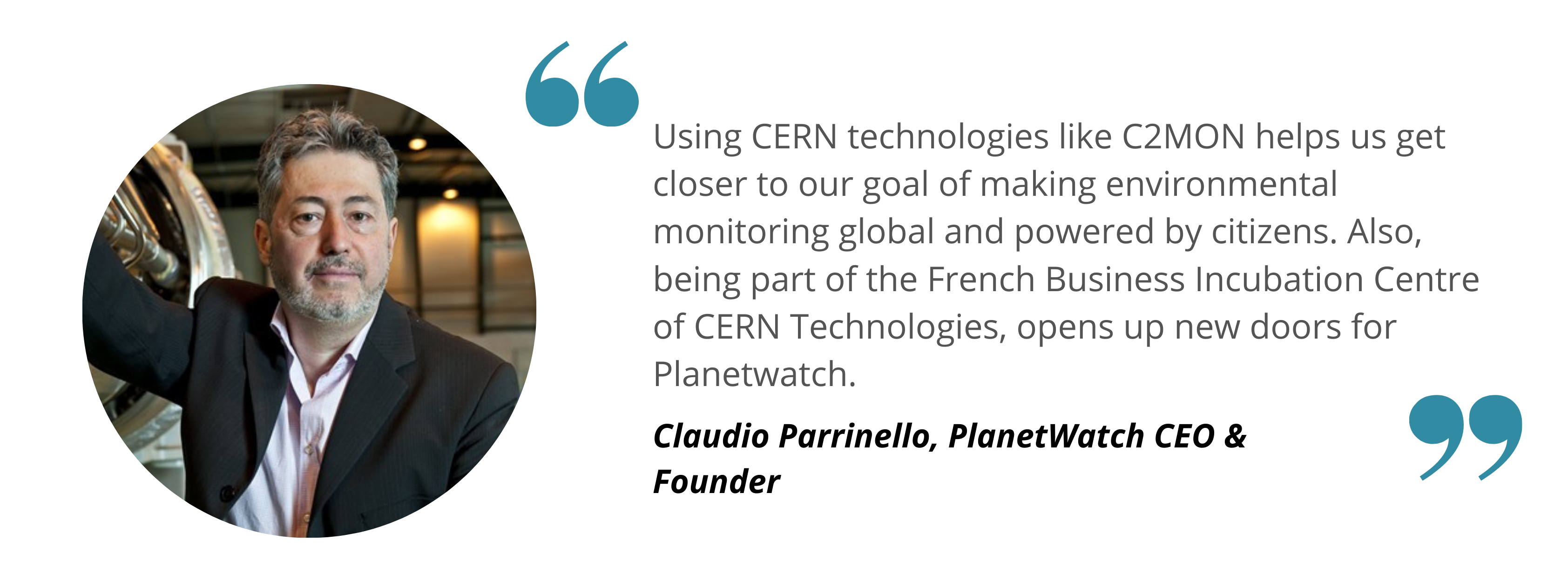 Claudio Planetwatch- Using CERN technologies like C2MON helps us get closer to our goal of making environmental monitoring global and powered by citizens. Also, being part of the French Business Incubation Centre of CERN Technologies, opens up new doors for Planetwatch.